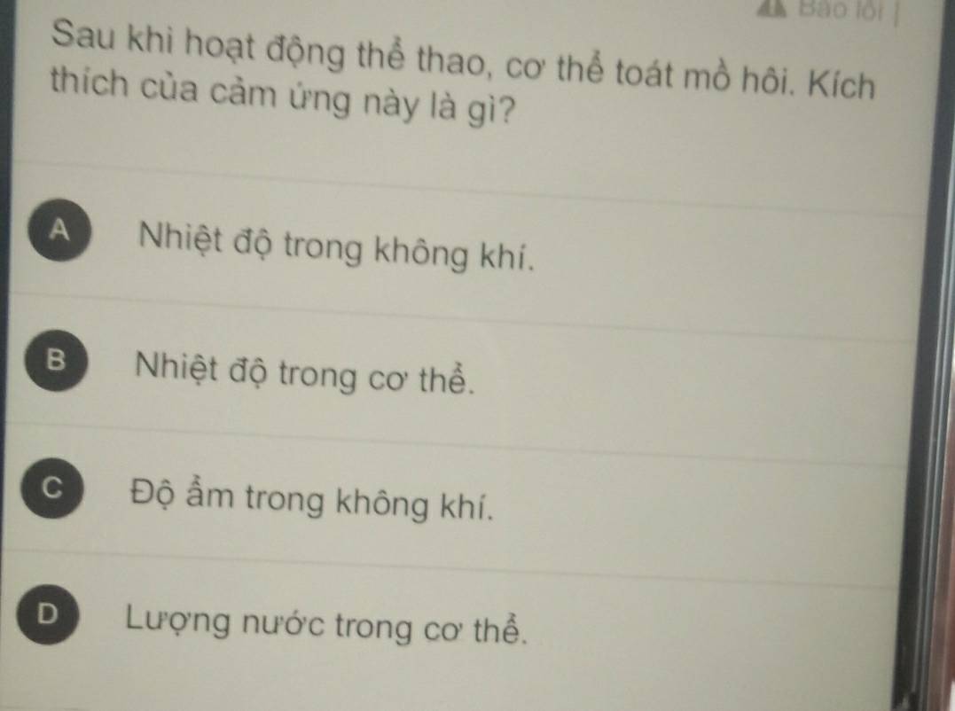 Bào lội
Sau khi hoạt động thể thao, cơ thể toát mồ hôi. Kích
thích của cảm ứng này là gì?
A Nhiệt độ trong không khí.
Bộ Nhiệt độ trong cơ thể.
CĐộ ẩm trong không khí.
D Lượng nước trong cơ thể.