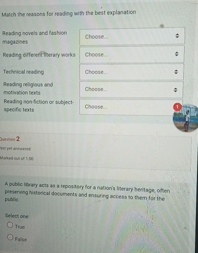 Match the reasons for reading with the best explanation
Reading novels and fashion Choose...
magazines
Reading different literary works Choose...
Technical reading Choose...
Reading religious and Choose...
motivation texts
Reading non-fiction or subject-
specific texts Choose...
1
Question 2
Not yet answered
Marked out of 1.00
A public library acts as a repository for a nation's literary heritage, often
preserving historical documents and ensuring access to them for the
public.
Select one:
True
False