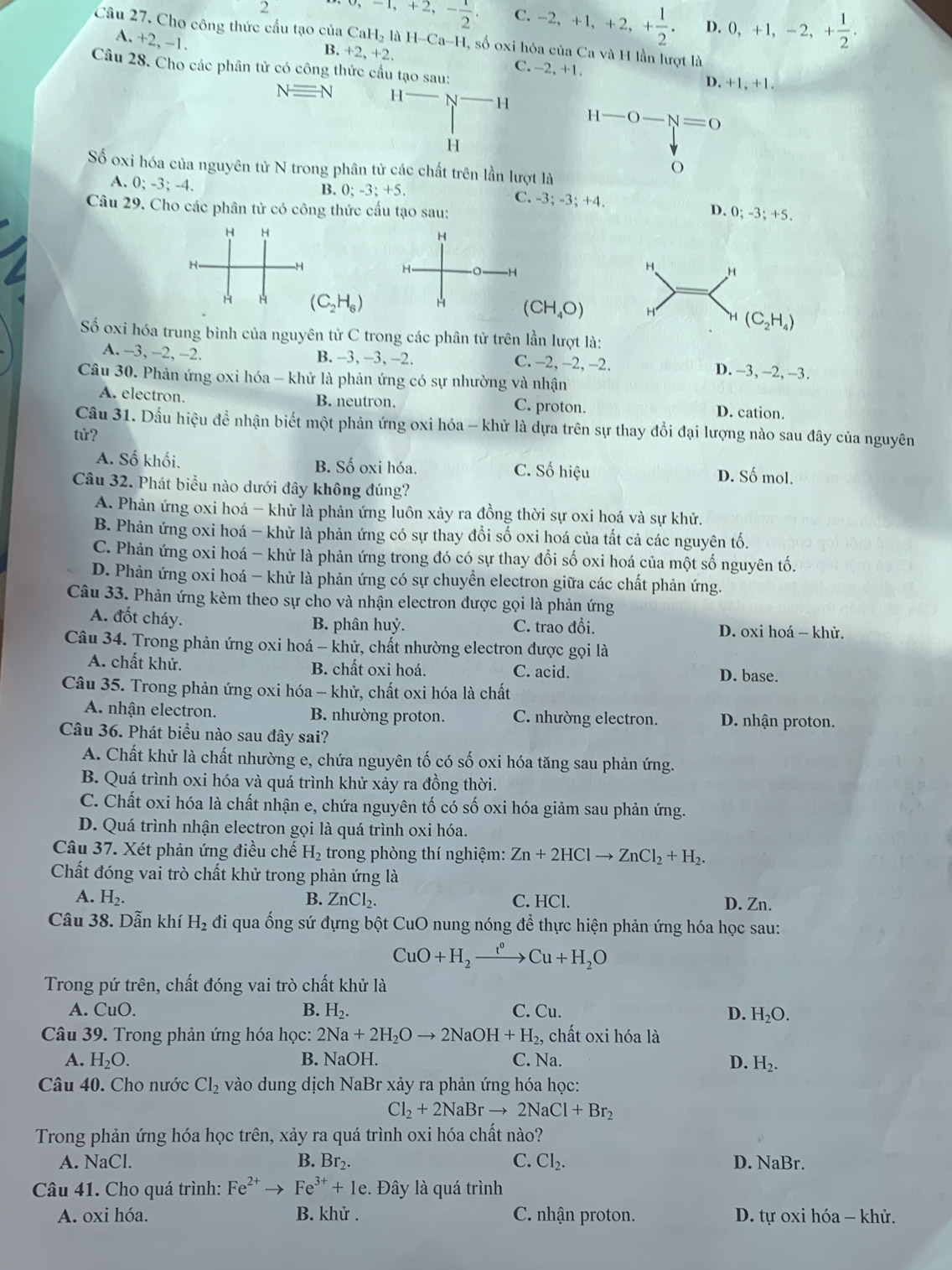 -1,+2,- 1/2 . C. -2,+1,+2,+ 1/2 . D. 0,+1,-2,+ 1/2 .
Câu 27. Cho công thức cấu tạo của CaH_2laH-Ca-H , số oxi hóa của Ca và H lần lượt là
A. +2, -1
B +2,+2,
Câu 28. Cho các phân tử có công thức cầu tạo -2,+1.
C.
D. +1,+1,
Nequiv N
H-O-N=0
Số oxi hóa của nguyên tử N trong phân tử các chất trên lần lượt là
o
A. 0;-3;-4.
B. 0; -3; +5 C. -3; -3; +4. D. 0; -3; +5.
Câu 29. Cho các phân tử có công thức cầu tạo sau:
H H
H
H-
H
H
H H
H A (C_2H_6) H (CH_4O) H H (C_2H_4)
Số oxi hóa trung bình của nguyên tử C trong các phân tử trên lần lượt là:
A. -3, -2, -2. B. -3,-3,-2. C. -2, -2, -2. D. -3, -2, -3.
Câu 30. Phản ứng oxi hóa - khử là phản ứng có sự nhường và nhận
A. electron. B. neutron. C. proton. D. cation.
Câu 31. Dầu hiệu để nhận biết một phản ứng oxi hóa - khử là dựa trên sự thay đổi đại lượng nào sau đây của nguyên
tử?
A. Số khối. B. Số oxi hóa. C. Số hiệu D. Số mol.
Câu 32. Phát biểu nào dưới đây không đúng?
A. Phản ứng oxi hoá - khử là phản ứng luôn xảy ra đồng thời sự oxi hoá và sự khử.
B. Phản ứng oxi hoá - khử là phản ứng có sự thay đổi số oxi hoá của tất cả các nguyên tố.
C. Phản ứng oxi hoá - khử là phản ứng trong đó có sự thay đổi số oxi hoá của một số nguyên tố.
D. Phản ứng oxi hoá - khử là phản ứng có sự chuyển electron giữa các chất phản ứng.
Câu 33. Phản ứng kèm theo sự cho và nhận electron được gọi là phản ứng
A. đốt cháy.
B. phân huỷ. C. trao đổi.  D. oxi hoá - khử.
Câu 34. Trong phản ứng oxi hoá - khử, chất nhường electron được gọi là
A. chất khử. B. chất oxi hoá. C. acid. D. base.
Câu 35. Trong phản ứng oxi hóa - khử, chất oxi hóa là chất
A. nhận electron. B. nhường proton. C. nhường electron. D. nhận proton.
Câu 36. Phát biểu nào sau đây sai?
A. Chất khử là chất nhường e, chứa nguyên tố có số oxi hóa tăng sau phản ứng.
B. Quá trình oxi hóa và quá trình khử xảy ra đồng thời.
C. Chất oxi hóa là chất nhận e, chứa nguyên tố có số oxi hóa giảm sau phản ứng.
D. Quá trình nhận electron gọi là quá trình oxi hóa.
Câu 37. Xét phản ứng điều chế H_2 trong phòng thí nghiệm: Zn+2HClto ZnCl_2+H_2.
Chất đóng vai trò chất khử trong phản ứng là
A. H_2. B. ZnCl_2. C. HCl. D. Zn.
Câu 38. Dẫn khí H_2 đi qua ống sứ đựng bột CuO nung nóng để thực hiện phản ứng hóa học sau:
CuO+H_2xrightarrow t^0 Cu+H_2O
Trong pứ trên, chất đóng vai trò chất khử là
A. CuO. B. H_2. C. Cu. D. H_2O.
Câu 39. Trong phản ứng hóa học: 2Na+2H_2Oto 2NaOH+H_2, chất oxi hóa là
A. H_2O. B. NaOH. C. Na. D. H_2.
Câu 40. Cho nước Cl_2 vào dung dịch NaBr xảy ra phản ứng hóa học:
Cl_2+2NaBrto 2NaCl+Br_2
Trong phản ứng hóa học trên, xảy ra quá trình oxi hóa chất nào?
A. NaCl. B. Br₂. C. Cl_2. D. NaBr.
Câu 41. Cho quá trình: Fe^(2+)to Fe^(3+)+1e. Đây là quá trình
A. oxi hóa. B. khử . C. nhận proton.  D. tự oxi hóa - khử.