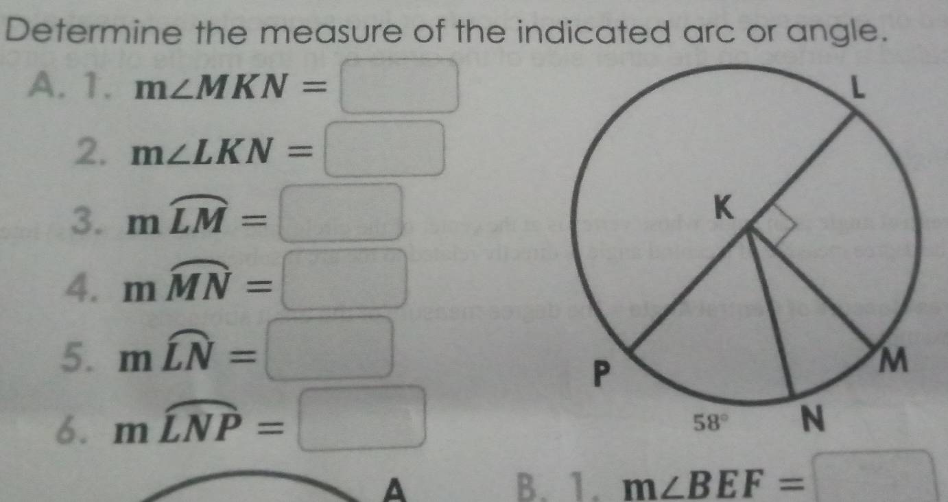 Determine the measure of the indicated arc or angle.
A. 1. m∠ MKN=□
2. m∠ LKN=□
3. mwidehat LM=□
4. mwidehat MN=□
5. mwidehat LN=□
6. mwidehat LNP=□
A B. 1. m∠ BEF=□