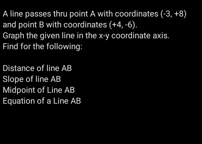 A line passes thru point A with coordinates (-3,+8)
and point B with coordinates (+4,-6). 
Graph the given line in the x - y coordinate axis. 
Find for the following: 
Distance of line AB
Slope of line AB
Midpoint of Line AB
Equation of a Line AB