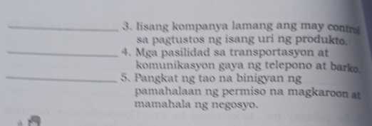 lisang kompanya lamang ang may contro 
sa pagtustos ng isang uri ng produkto. 
_4. Mga pasilidad sa transportasyon at 
komunikasyon gaya ng telepono at barko. 
_5. Pangkat ng tao na binigyan ng 
pamahalaan ng permiso na magkaroon at 
mamahala ng negosyo.