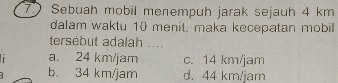 7.) Sebuah mobil menempuh jarak sejauh 4 km
dalam waktu 10 menit, maka kecepatan mobil
tersebut adalah ....
a. 24 km/jam c. 14 km/jam
b. 34 km/jam d. 44 km/jam