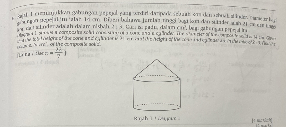 6, Rajah 1 menunjukkan gabungan pepejal yang terdiri daripada sebuah kon dan sebuah silinder. Diameter bagi 
gabungan pepejal itu ialah 14 cm. Diberi bahawa jumlah tinggi bagi kon dan silinder ialah 21 cm dan tinggi 
kon dan silinder adalah dalam nisbah 2:3. Cari isi padu, dalam cm^3 , bagi gabungan pepejal itu. 
Diagram 1 shows a composite solid consisting of a cone and a cylinder. The diameter of the composite solid is 14 cm. Given 
that the total height of the cone and cylinder is 21 cm and the height of the cone and cylinder are in the ratio o 2:3. Find the 
volume, in cm^3 , of the composite solid. 
[Guna / Use π = 22/7 ]
Rajah 1 / Diagram 1 
[4 markah] 
[4 marks]