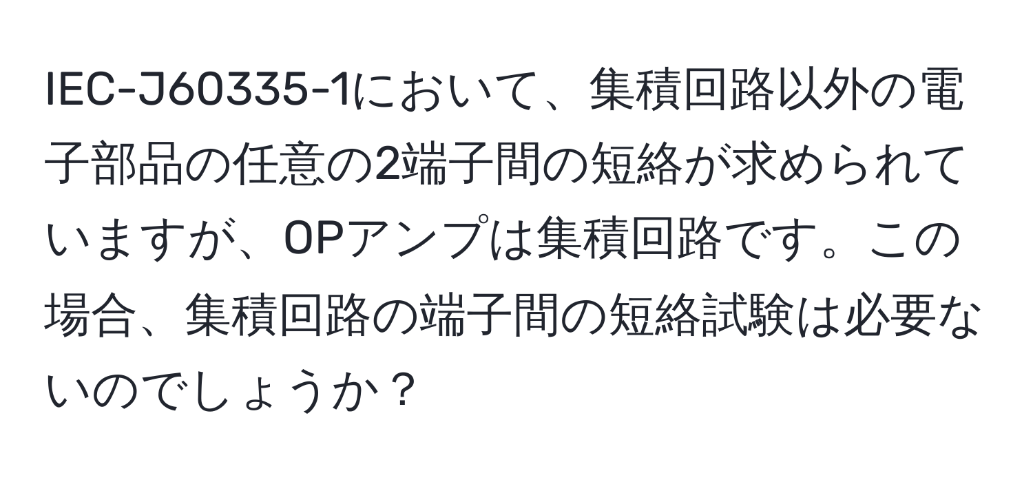 IEC-J60335-1において、集積回路以外の電子部品の任意の2端子間の短絡が求められていますが、OPアンプは集積回路です。この場合、集積回路の端子間の短絡試験は必要ないのでしょうか？