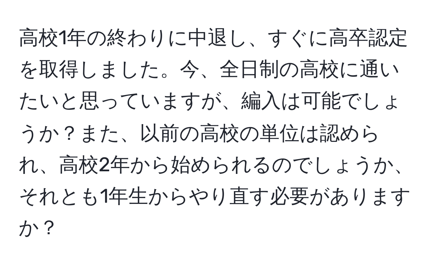 高校1年の終わりに中退し、すぐに高卒認定を取得しました。今、全日制の高校に通いたいと思っていますが、編入は可能でしょうか？また、以前の高校の単位は認められ、高校2年から始められるのでしょうか、それとも1年生からやり直す必要がありますか？