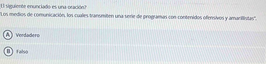 El siguiente enunciado es una oración?
'Los medios de comunicación, los cuales transmiten una serie de programas con contenidos ofensivos y amarillistas''.
A Verdadero
B Falso