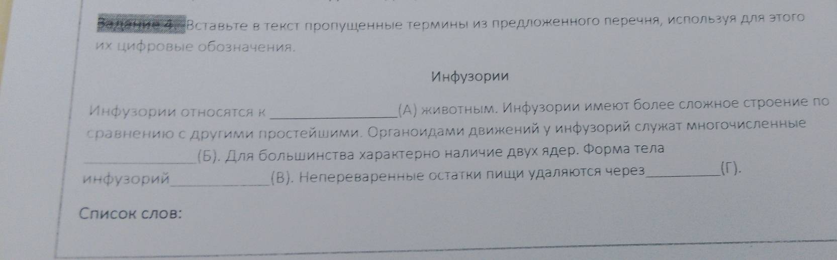 Вадаήие дं Вставьте в текст πроπушенные терминь из πредложенного перечня, исπользуядля этого 
их цифровые обозначения. 
Инфузории 
Μηфузории оτηосяτся κ _(А) живоτηым. Инфузории имеюτ более сложное строение πо 
сраевенениюо с другими πростейшими. Органоидами движений у инφузорий служат многочисленные 
_(Б). Длябольшинства характерно наличие двухядере Φормаα тела 
инфузорий_ (B). Непереваренные остатки πиши удаляюотся через_ 
(Γ). 
Слисок слов: