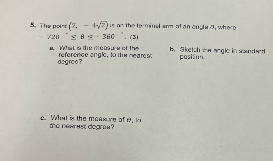 The point (7,-4sqrt(2)) is on the terminal arm of an angle θ, where
-720°≤ θ ≤ -360. (3) 
a. What is the measure of the b. Sketch the angle in standard 
reference angle, to the nearest position.
degree? 
c. What is the measure of θ, to 
the nearest degree?