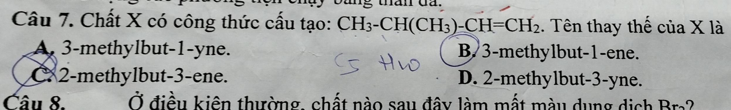 mg than da.
Câu 7. Chất X có công thức cấu tạo: CH H_3-CH(CH_3)-CH=CH_2. Tên thay thế của X là
A. 3 -methylbut -1 -yne. B. 3 -methylbut -1 -ene.
C 2 -methylbut -3 -ene. D. 2 -methylbut -3 -yne.
Câu 8. Ở điều kiên thường, chất nào sau đây làm mất màu dụng dịch Bra?