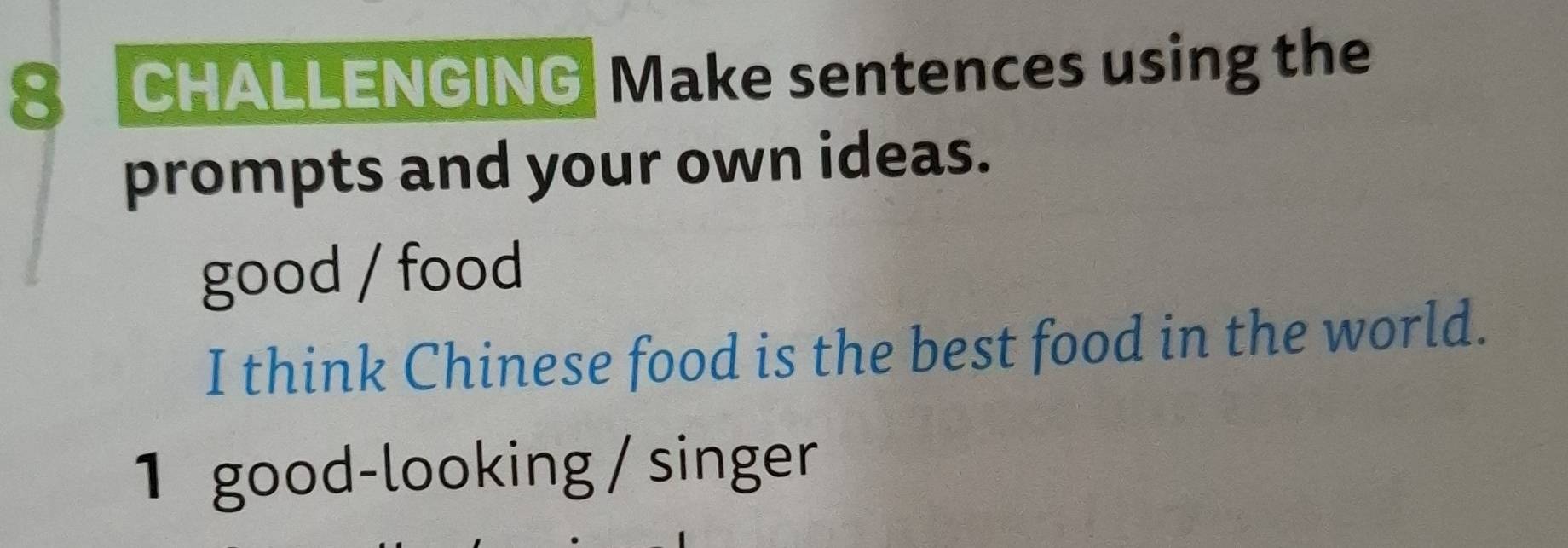 CHALLENGING Make sentences using the 
prompts and your own ideas. 
good / food 
I think Chinese food is the best food in the world. 
1 good-looking / singer