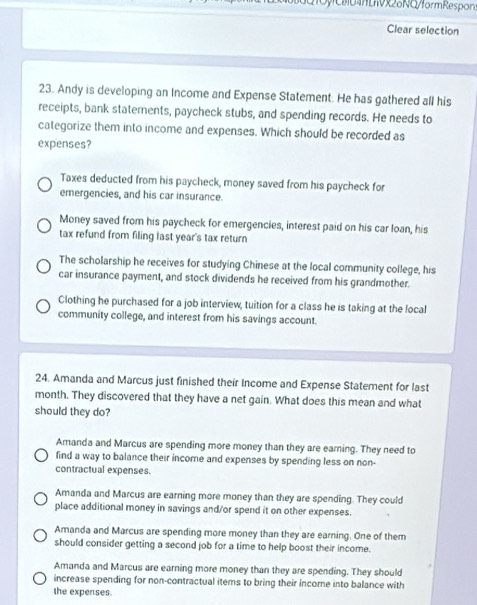 0y 04Lx28NQ/formRespon
Clear selection
23. Andy is developing an Income and Expense Statement. He has gathered all his
receipts, bank statements, paycheck stubs, and spending records. He needs to
categorize them into income and expenses. Which should be recorded as
expenses?
Taxes deducted from his paycheck, money saved from his paycheck for
emergencies, and his car insurance.
Money saved from his paycheck for emergencies, interest paid on his car loan, his
tax refund from filing last year's tax return
The scholarship he receives for studying Chinese at the local community college, his
car insurance payment, and stock dividends he received from his grandmother.
Clothing he purchased for a job interview, tuition for a class he is taking at the local
community college, and interest from his savings account.
24. Amanda and Marcus just finished their Income and Expense Statement for last
month. They discovered that they have a net gain. What does this mean and what
should they do?
Amanda and Marcus are spending more money than they are earning. They need to
find a way to balance their income and expenses by spending less on non-
contractual expenses.
Amanda and Marcus are earning more money than they are spending. They could
place additional money in savings and/or spend it on other expenses.
Amanda and Marcus are spending more money than they are earning. One of them
should consider getting a second job for a time to help boost their income.
Amanda and Marcus are earning more money than they are spending. They should
increase spending for non-contractual items to bring their income into balance with
the expenses.