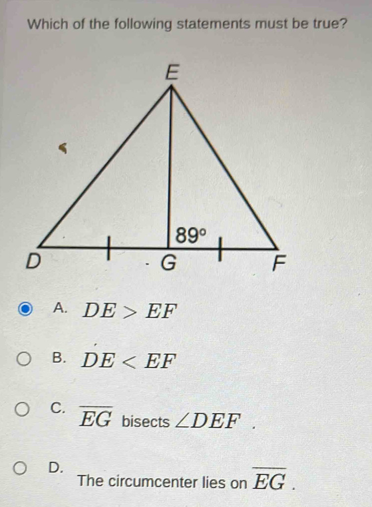 Which of the following statements must be true?
A. DE>EF
B. DE
C. overline EG bisects ∠ DEF.
D.
The circumcenter lies on overline EG.