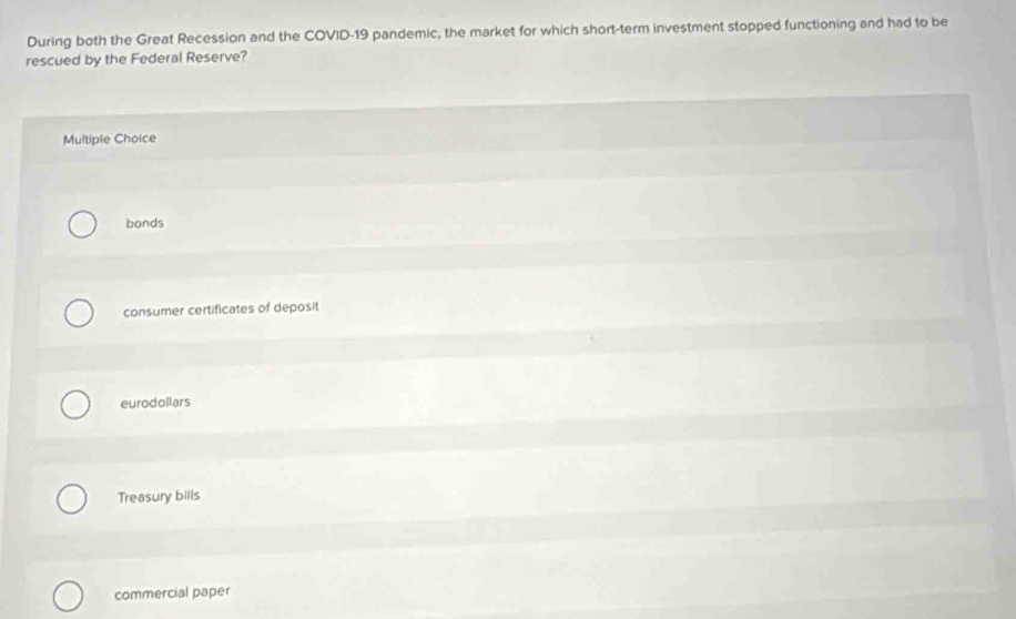 During both the Great Recession and the COVID-19 pandemic, the market for which short-term investment stopped functioning and had to be
rescued by the Federal Reserve?
Multiple Choice
bonds
consumer certificates of deposit
eurodollars
Treasury bills
commercial paper