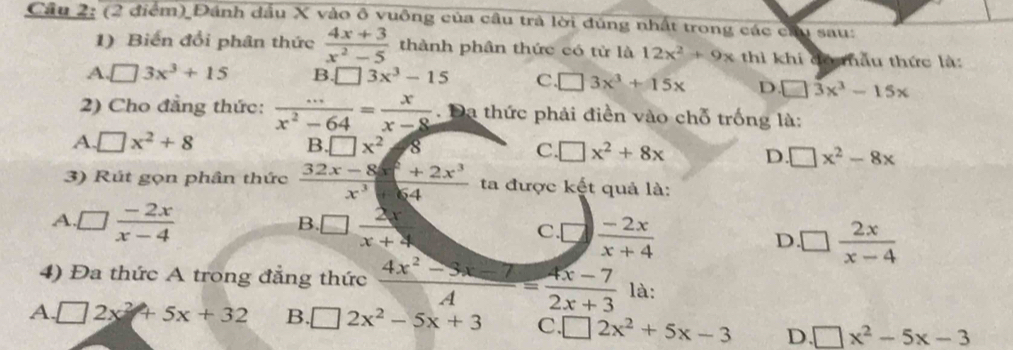 Cầu 2: (2 điểm) Đánh dầu X vào ô vuông của cầu trà lời đủng nhất trong các cầu sau:
1) Biến đổi phân thức  (4x+3)/x^2-5  thành phân thức có từ là 12x^2+9x thì khi đó mẫu thức là:
A. □ 3x^3+15 B. □ 3x^3-15 C. □ 3x^3+15x D □ 3x^3-15x
2) Cho đẳng thức:  (...)/x^2-64 = x/x-8 . Đa thức phải điền vào chỗ trống là:
A □ x^2+8
B □ x^2 8
C. □ x^2+8x D. □ x^2-8x
3) Rút gọn phân thức  (32x-8x^2+2x^3)/x^3+64  ta được kết quả là:
A □  (-2x)/x-4 
B. □  2x/x+4 
C. ^3  (-2x)/x+4  □  2x/x-4 
D.
4) Đa thức A trong đẳng thức  (4x^2-3x-7)/A = (4x-7)/2x+3  là:
A. □ 2x^2+5x+32 B. □ 2x^2-5x+3 C. □ 2x^2+5x-3 D. □ x^2-5x-3