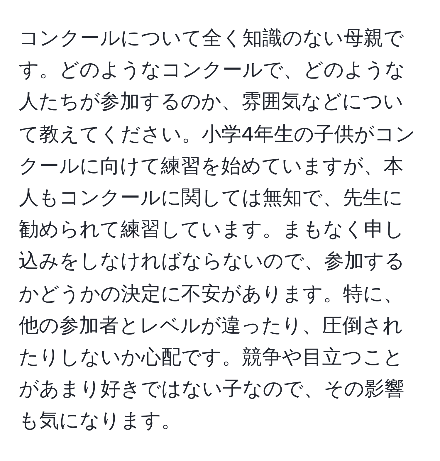 コンクールについて全く知識のない母親です。どのようなコンクールで、どのような人たちが参加するのか、雰囲気などについて教えてください。小学4年生の子供がコンクールに向けて練習を始めていますが、本人もコンクールに関しては無知で、先生に勧められて練習しています。まもなく申し込みをしなければならないので、参加するかどうかの決定に不安があります。特に、他の参加者とレベルが違ったり、圧倒されたりしないか心配です。競争や目立つことがあまり好きではない子なので、その影響も気になります。