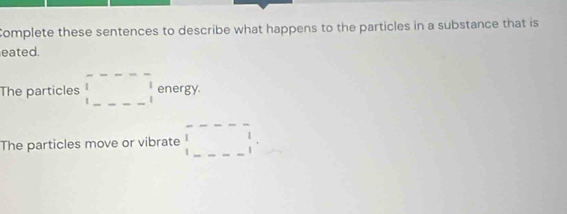 Complete these sentences to describe what happens to the particles in a substance that is 
eated. 
The particles □ □ energy 
The particles move or vibrate □^^circ 