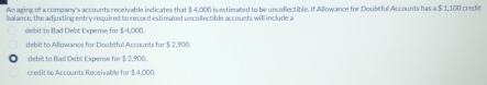 Am aging of a company's accounts receivable indicates that $ 4,000 is estimated to be uncollectible. If Allowance for Doubtful Accounts has a $ 1,100 credit
balance, the adjusting entry required to record estimated uncollectible accounts will include a
debit to Bad Debt Expense for $ 4,000.
debit to Allowance for Doubtful Accounts for $ 2,900.
debit to Bad Debt Expense for $ 2,900.
credit to Accounts Receivable for $ 4,000.