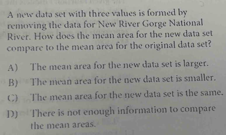 A new data set with three values is formed by
removing the data for New River Gorge National
River. How does the mean area for the new data set
compare to the mean area for the original data set?
A) The mean area for the new data set is larger.
B) The mean area for the new data set is smaller.
C) The mean area for the new data set is the same.
D) There is not enough information to compare
the mean areas.