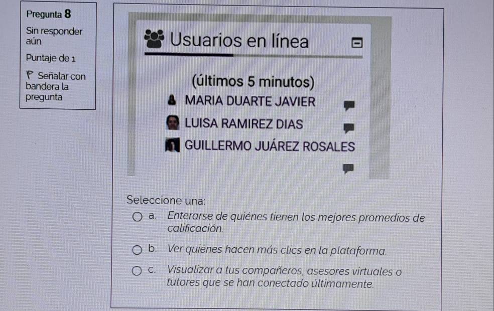 Pregunta 8
Sin responder
aún Usuarios en línea
Puntaje de 1
Señalar con (últimos 5 minutos)
bandera la
pregunta MARIA DUARTE JAVIER
LUISA RAMIREZ DIAS
GUILLERMO JUÁREZ ROSALES
Seleccione una:
a. Enterarse de quiénes tienen los mejores promedios de
calificación.
b. Ver quiénes hacen más clics en la plataforma.
c. Visualizar a tus compañeros, asesores virtuales o
tutores que se han conectado últimamente.