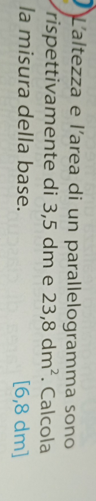 Laltezza e l'area di un parallelogramma sono 
rispettivamente di 3,5 dm e 23,8dm^2. Calcola 
la misura della base. [6,8 dm ]