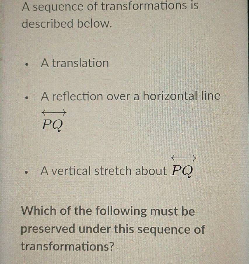 A sequence of transformations is 
described below. 
A translation 
A reflection over a horizontal line
PQ
A vertical stretch about P_c
Which of the following must be 
preserved under this sequence of 
transformations?