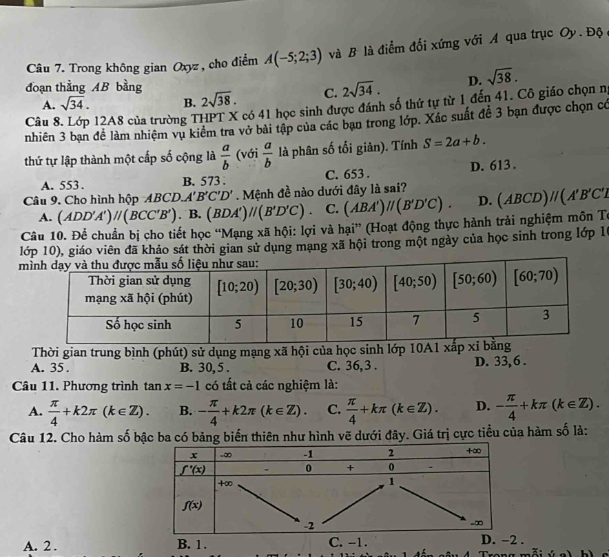 Trong không gian Oxyz , cho điểm A(-5;2;3) và B là điểm đối xứng với A qua trục Oy. Độ ở
D. sqrt(38).
đoạn thằng AB bằng 2sqrt(38).
C. 2sqrt(34).
A. sqrt(34). B.
Câu 8 12A8 của trường THPT X có 41 học sinh được đánh số thứ tự từ 1 đến 41. Cô giáo chọn n,
nhiên 3 bạn đề làm nhiệm vụ kiểm tra vở bài tập của các bạn trong lớp. Xác suất đề 3 bạn được chọn có
thứ tự lập thành một cấp số cộng là  a/b  (với  a/b  là phân số tối giản). Tính S=2a+b.
A. 553 . B. 573 . C. 653 . D. 613 .
Câu 9. Cho hình hộp ABCD. A'B'C'D'. Mệnh đề nào dưới đây là sai?
A. (ADD'A')//(BCC'B') . B. (BDA')//(B'D'C). C. (ABA')parallel (B'D'C). D. (ABCD)//(A'B'C'I
Câu 10. Để chuẩn bị cho tiết học “Mạng xã hội: lợi và hại” (Hoạt động thực hành trải nghiệm môn Tư
lớp 10), giáo viên đã khảo sát thời gian sử dụng mạng xã hội trong một ngày của học sinh trong lớp 1
 
Thời gian trung bình (phút) sử dụng mạng xã hội của học sinh lớp 10A
A. 35 . B. 30, 5 . C. 36,3 . D. 33, 6 .
Câu 11. Phương trình tan x=-1 có tất cả các nghiệm là:
A.  π /4 +k2π (k∈ Z). B. - π /4 +k2π (k∈ Z). C.  π /4 +kπ (k∈ Z). D. - π /4 +kπ (k∈ Z).
Câu 12. Cho hàm số bậc ba có bảng biến thiên như hình vẽ dưới đây. Giá trị cực tiểu của hàm số là:
A. 2 . B. 1. C. -1. D. -2 .