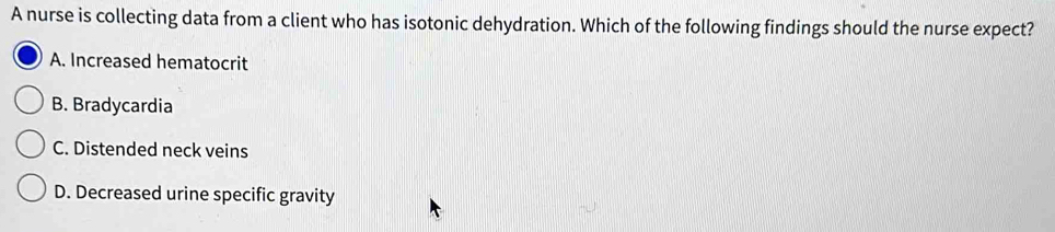 A nurse is collecting data from a client who has isotonic dehydration. Which of the following findings should the nurse expect?
A. Increased hematocrit
B. Bradycardia
C. Distended neck veins
D. Decreased urine specific gravity