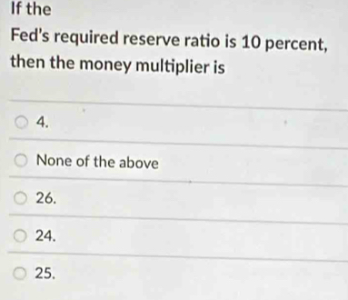 If the
Fed's required reserve ratio is 10 percent,
then the money multiplier is
4.
None of the above
26.
24.
25.