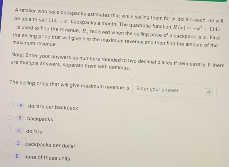 A retailer who sells backpacks estimates that while selling them for x dollars each, he will
be able to sell 114 — x backpacks a month. The quadratic function R(x)=-x^2+114x
is used to find the revenue, R , received when the selling price of a backpack is x. Find
the selling price that will give him the maximum revenue and then find the amount of the
maximum revenue.
Note: Enter your answers as numbers rounded to two decimal places if neccessary. If there
are multiple answers, separate them with commas.
The selling price that will give maximum revenue is Enter your answer sqrt(x)
A dollars per backpack
B backpacks
C dollars
D backpacks per dollar
E none of these units