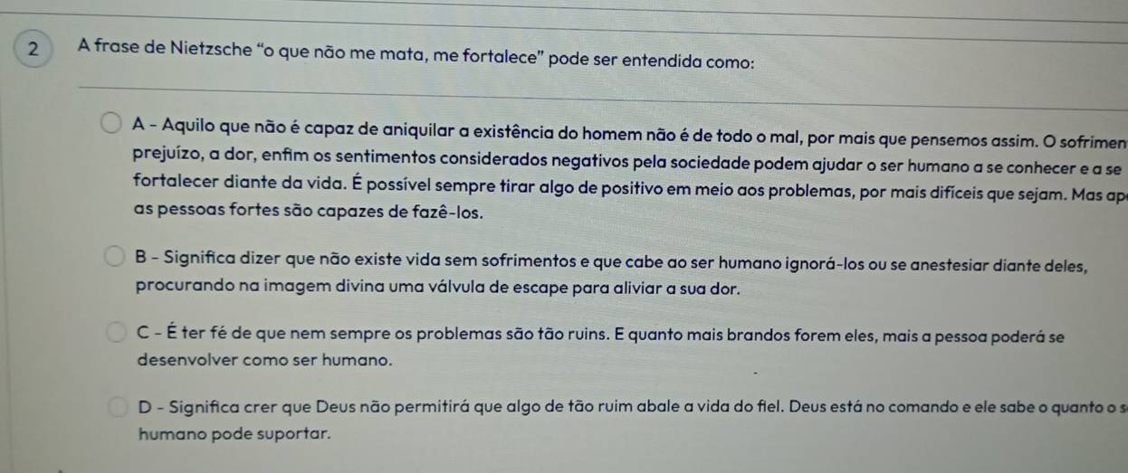 A frase de Nietzsche “o que não me mata, me fortalece” pode ser entendida como:
A - Aquilo que não é capaz de aniquilar a existência do homem não é de todo o mal, por mais que pensemos assim. O sofrime
prejuízo, a dor, enfim os sentimentos considerados negativos pela sociedade podem ajudar o ser humano a se conhecer e a se
fortalecer diante da vida. É possível sempre tirar algo de positivo em meio aos problemas, por mais difíceis que sejam. Mas ap
as pessoas fortes são capazes de fazê-los.
B - Significa dizer que não existe vida sem sofrimentos e que cabe ao ser humano ignorá-los ou se anestesiar diante deles,
procurando na imagem divina uma válvula de escape para aliviar a sua dor.
C - É ter fé de que nem sempre os problemas são tão ruins. E quanto mais brandos forem eles, mais a pessoa poderá se
desenvolver como ser humano.
D - Significa crer que Deus não permitirá que algo de tão ruim abale a vida do fiel. Deus está no comando e ele sabe o quanto o se
humano pode suportar.