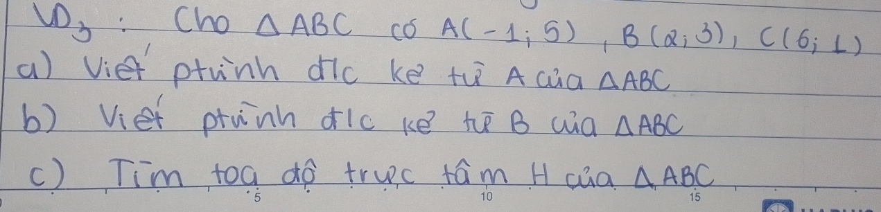 Cho △ ABC có A(-1;5), B(2;3), C(6;1)
a) vie ptunh dic ke th A cua △ ABC
b) Viet ptunh dic ke te B wa △ ABC
c) Tim toa do truc +ám H cua △ ABC
15