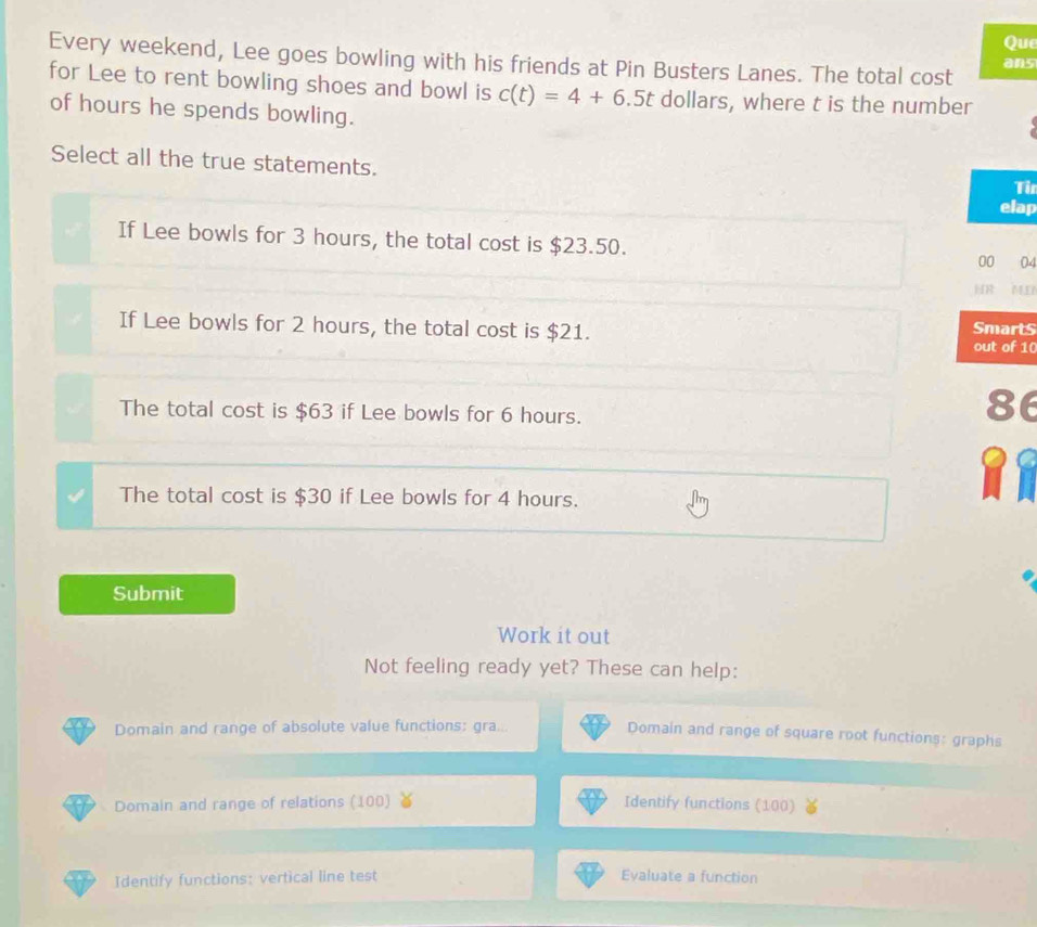 Que
Every weekend, Lee goes bowling with his friends at Pin Busters Lanes. The total cost ans
for Lee to rent bowling shoes and bowl is c(t)=4+6.5t dollars, where t is the number
of hours he spends bowling.
Select all the true statements. Tin
elap
If Lee bowls for 3 hours, the total cost is $23.50. 00 04
HR ME
If Lee bowls for 2 hours, the total cost is $21. out of 10 SmartS
The total cost is $63 if Lee bowls for 6 hours.
86
a C
The total cost is $30 if Lee bowls for 4 hours.
Submit
Work it out
Not feeling ready yet? These can help:
Domain and range of absolute value functions: gra...
Domain and range of square root functions: graphs
Domain and range of relations (100) Identify functions (100)
Identify functions: vertical line test Evaluate a function
