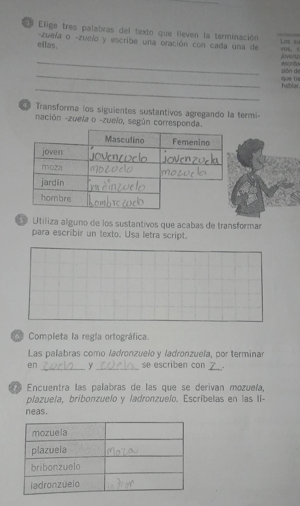 a Elige tres palabras del texto que lleven la terminación 
Los su 
-zuela o -zuelo y escribe una oración con cada una de vOS，C 
ellas. 
_ 
jovenz 
escrito 
_ 
sión de 
que tiē 
_ 
hablar. 
Transforma los siguientes sustantivos agregando la termi- 
nación -zuela o -zuelo, según corresponda. 
Utiliza alguno de los sustantivos que acabas de transformar 
para escribir un texto. Usa letra script. 
Completa la regla ortográfica. 
Las palabras como ladronzuelo y ladronzuela, por terminar 
y 
en __se escriben con _. 
o Encuentra las palabras de las que se derivan mozuela, 
plazuela, bribonzuelo y ladronzuelo. Escríbelas en las lí- 
neas.