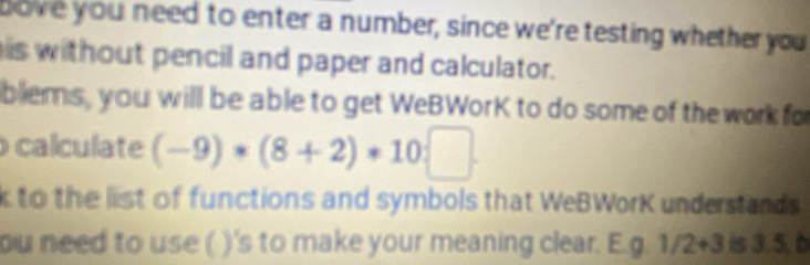 bove you need to enter a number, since we're testing whether you 
is without pencil and paper and calculator. 
blems, you will be able to get WeBWorK to do some of the work fo 
calculate (-9)*(8+2)*10:□. 
k to the list of functions and symbols that WeBWorK understands 
ou need to use ( )'s to make your meaning clear. E.g. 1 /2+3 is 3.5, à