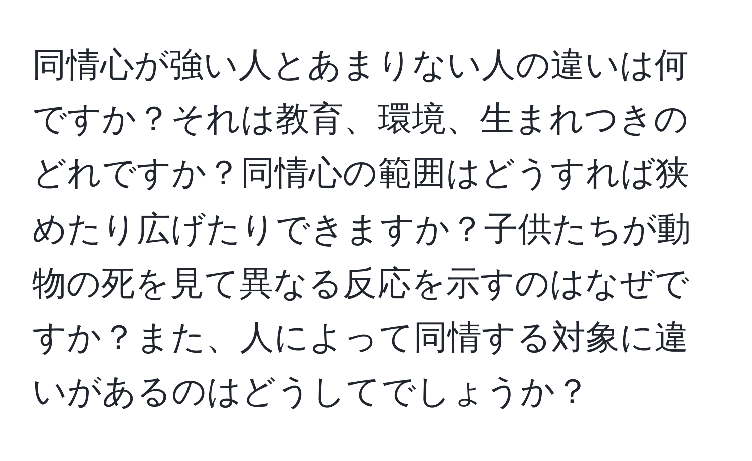 同情心が強い人とあまりない人の違いは何ですか？それは教育、環境、生まれつきのどれですか？同情心の範囲はどうすれば狭めたり広げたりできますか？子供たちが動物の死を見て異なる反応を示すのはなぜですか？また、人によって同情する対象に違いがあるのはどうしてでしょうか？