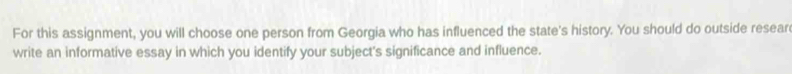 For this assignment, you will choose one person from Georgia who has influenced the state's history. You should do outside resear 
write an informative essay in which you identify your subject's significance and influence.