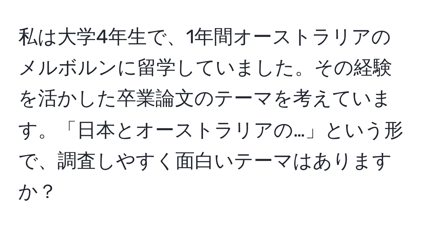 私は大学4年生で、1年間オーストラリアのメルボルンに留学していました。その経験を活かした卒業論文のテーマを考えています。「日本とオーストラリアの…」という形で、調査しやすく面白いテーマはありますか？