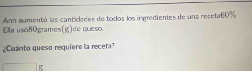 Ann aumentó las cantidades de todos los ingredientes de una receta60% 
Ella usó80gramos(g)de queso. 
¿Cuánto queso requiere la receta? 
g