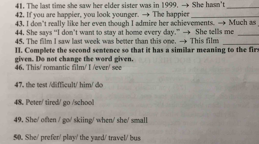 The last time she saw her elder sister was in 1999. → She hasn’t_ 
42. If you are happier, you look younger. → The happier_ 
43. I don’t really like her even though I admire her achievements. → Much as 
44. She says “I don’t want to stay at home every day.” → She tells me_ 
45. The film I saw last week was better than this one. → This film_ 
II. Complete the second sentence so that it has a similar meaning to the firs 
given. Do not change the word given. 
46. This/ romantic film/ I /ever/ see 
47. the test /difficult/ him/ do 
48. Peter/ tired/ go /school 
49. She/ often / go/ skiing/ when/ she/ small 
50. She/ prefer/ play/ the yard/ travel/ bus