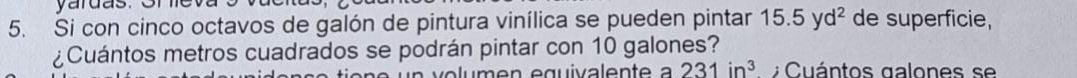 yardas. One 
5. Si con cinco octavos de galón de pintura vinílica se pueden pintar 15.5yd^2 de superficie, 
¿Cuántos metros cuadrados se podrán pintar con 10 galones?
231in^3 Cuántos galones se