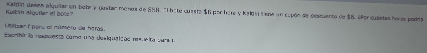 Kaitlin desea alquilar un bote y gastar menos de $58. El bote cuesta $6 por hora y Kaltlin tiene un cupón de descuento de $8. ¿Por cuántas horas podría 
Kaitlin alquilar el bote? 
Utilizar t para el número de horas. 
Escribir la respuesta como una desigualdad resuelta para t.