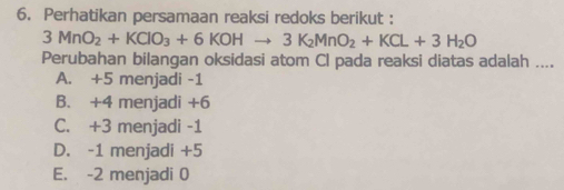 Perhatikan persamaan reaksi redoks berikut :
3MnO_2+KClO_3+6KOHto 3K_2MnO_2+KCl+3H_2O
Perubahan bilangan oksidasi atom Cl pada reaksi diatas adalah ....
A. +5 menjadi -1
B. +4 menjadi +6
C. +3 menjadi -1
D. -1 menjadi +5
E. -2 menjadi 0