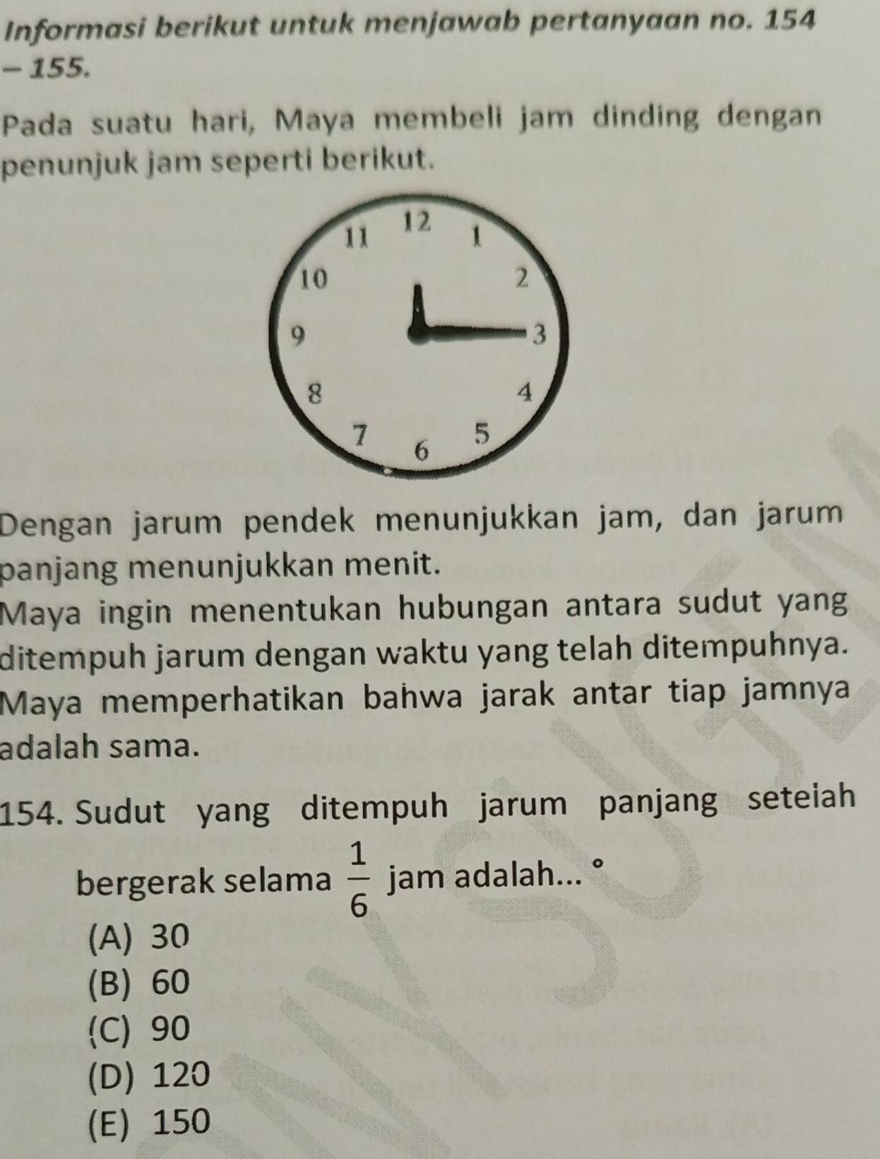 Informasi berikut untuk menjawab pertanyaan no. 154
- 155.
Pada suatu hari, Maya membeli jam dinding dengan
penunjuk jam seperti berikut.
Dengan jarum pendek menunjukkan jam, dan jarum
panjang menunjukkan menit.
Maya ingin menentukan hubungan antara sudut yang
ditempuh jarum dengan waktu yang telah ditempuhnya.
Maya memperhatikan bahwa jarak antar tiap jamnya
adalah sama.
154. Sudut yang ditempuh jarum panjang seteiah
bergerak selama  1/6  jam adalah... °
(A) 30
(B) 60
(C) 90
(D) 120
(E) 150