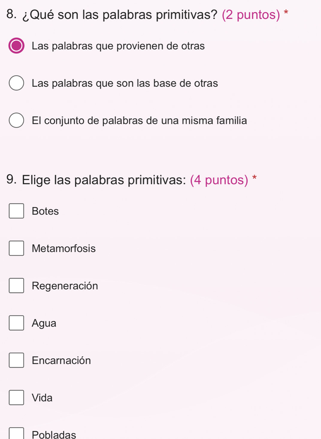 ¿Qué son las palabras primitivas? (2 puntos) *
Las palabras que provienen de otras
Las palabras que son las base de otras
El conjunto de palabras de una misma familia
9. Elige las palabras primitivas: (4 puntos) *
Botes
Metamorfosis
Regeneración
Agua
Encarnación
Vida
Pobladas