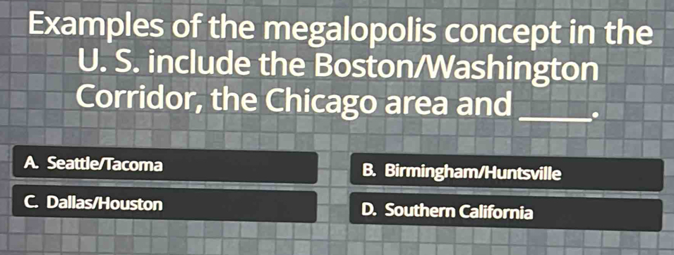 Examples of the megalopolis concept in the
U. S. include the Boston/Washington
Corridor, the Chicago area and_
.
A. Seattle/Tacoma B. Birmingham/Huntsville
C Dallas/Houston D. Southern California