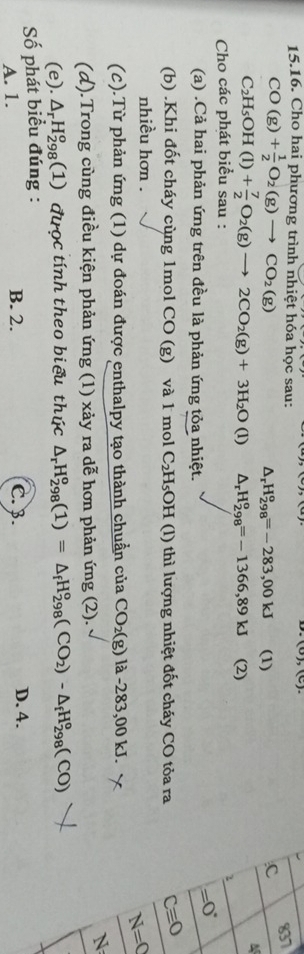 (0),(c)
15.16. Cho hai phương trình nhiệt hóa học sau:
CO(g)+ 1/2 O_2(g)to CO_2(g)
837
△ _rH_(298)^o=-283,00kJ (1)
c
M
C_2H_5OH(l)+ 7/2 O_2(g)to 2CO_2(g)+3H_2O(l) △ _rH_(298)^o=-1366,89kJ (2)
Cho các phát biểu sau : 2
(a) .Cả hai phản ứng trên đều là phản ứng tỏa nhiệt.
=0°
(b) .Khi đốt cháy cùng 1mol CO (g) và 1 mol C₂H₅OH (l) thì lượng nhiệt đốt cháy CO tỏa ra Cequiv O
nhiều hơn .
N=C
(c).Từ phản ứng (1) dự đoán được enthalpy tạo thành chuẩn của CO_2(g) là -283,00 kJ.
N 
(d).Trong cùng điều kiện phản ứng (1) xảy ra dễ hơn phản ứng (2).
(e). △ _rH_(298)^o (1) được tính theo biểu thúc △ _rH_(298)^o(1)=△ _fH_(298)^o(CO_2)-△ _fH_(298)^o(CO)
Số phát biểu đúng :
A. 1. B. 2. C. 3. D. 4.