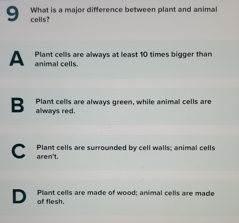 What is a major difference between plant and animal
cells?
Plant cells are always at least 10 times bigger than
A animal cells.
Plant cells are always green, while animal cells are
B always red.
C Plant cells are surrounded by cell walls; animal cells
aren't.
Plant cells are made of wood; animal cells are made
D of flesh.