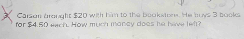 Carson brought $20 with him to the bookstore. He buys 3 books 
for $4.50 each. How much money does he have left?