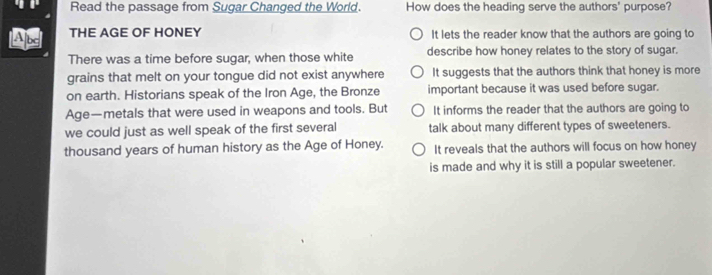 Read the passage from Sugar Changed the World. How does the heading serve the authors' purpose?
THE AGE OF HONEY It lets the reader know that the authors are going to
There was a time before sugar, when those white describe how honey relates to the story of sugar.
grains that melt on your tongue did not exist anywhere It suggests that the authors think that honey is more
on earth. Historians speak of the Iron Age, the Bronze important because it was used before sugar.
Age—metals that were used in weapons and tools. But It informs the reader that the authors are going to
we could just as well speak of the first several talk about many different types of sweeteners.
thousand years of human history as the Age of Honey. It reveals that the authors will focus on how honey
is made and why it is still a popular sweetener.